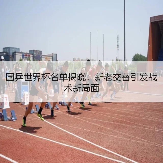 国乒世界杯名单揭晓：新老交替引发战术新局面
