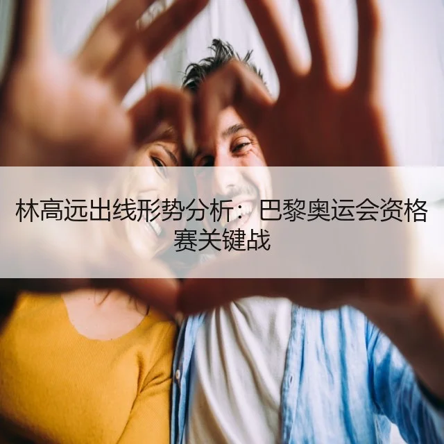 林高远出线形势分析：巴黎奥运会资格赛关键战