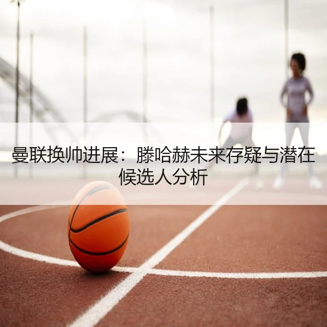 曼联换帅进展:滕哈赫未来存疑与潜在候选人分析